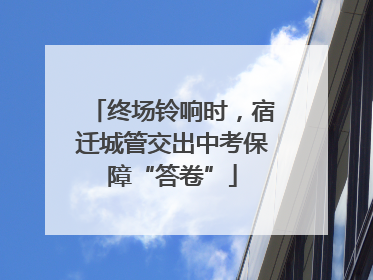 终场铃响时，宿迁城管交出中考保障“答卷”