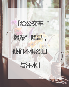 给公交车“擦澡”降温，他们不惧烈日与汗水