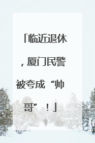 临近退休，厦门民警被夸成“帅哥”！