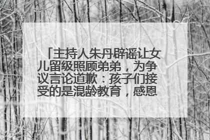 主持人朱丹辟谣让女儿留级照顾弟弟，为争议言论道歉：孩子们接受的是混龄教育，感恩每一条批评