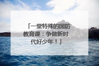 一堂特殊的国防教育课：争做新时代好少年！