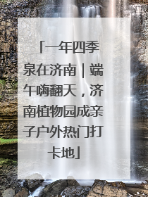 一年四季 泉在济南｜端午嗨翻天，济南植物园成亲子户外热门打卡地