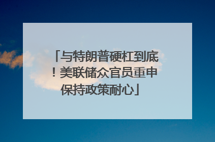 与特朗普硬杠到底！美联储众官员重申保持政策耐心