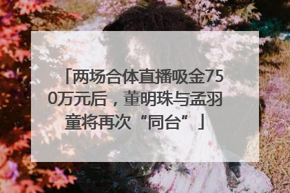 两场合体直播吸金750万元后，董明珠与孟羽童将再次“同台”