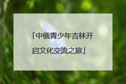 中俄青少年吉林开启文化交流之旅