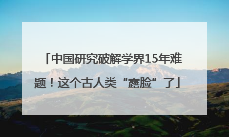 中国研究破解学界15年难题！这个古人类“露脸”了
