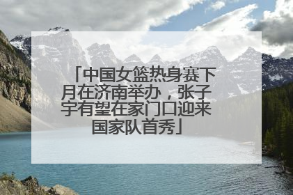 中国女篮热身赛下月在济南举办，张子宇有望在家门口迎来国家队首秀