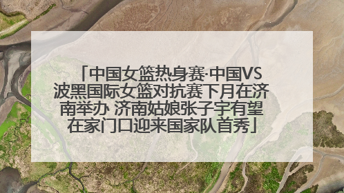中国女篮热身赛·中国VS波黑国际女篮对抗赛下月在济南举办 济南姑娘张子宇有望在家门口迎来国家队首秀