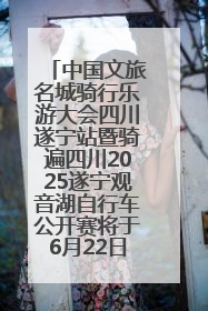 中国文旅名城骑行乐游大会四川遂宁站暨骑遍四川2025遂宁观音湖自行车公开赛将于6月22日开赛
