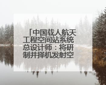 中国载人航天工程空间站系统总设计师：将研制并择机发射空间站扩展舱段