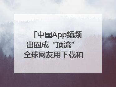 中国App频频出圈成“顶流” 全球网友用下载和消费投出信任票