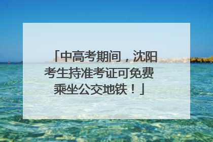 中高考期间，沈阳考生持准考证可免费乘坐公交地铁！