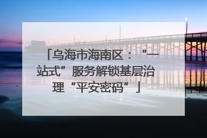 乌海市海南区：“一站式”服务解锁基层治理“平安密码”