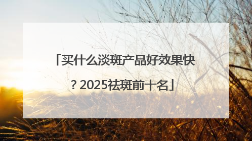 买什么淡斑产品好效果快？2025祛斑前十名