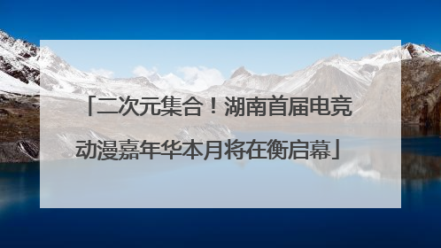 二次元集合！湖南首届电竞动漫嘉年华本月将在衡启幕