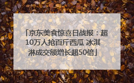 京东美食惊喜日战报：超10万人抢百斤西瓜 冰淇淋成交额增长超50倍
