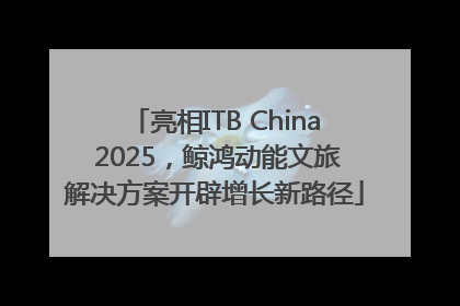 亮相ITB China 2025，鲸鸿动能文旅解决方案开辟增长新路径
