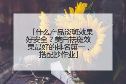 什么产品淡斑效果好安全？美白祛斑效果最好的排名第一，搭配抄作业