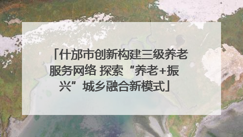什邡市创新构建三级养老服务网络 探索“养老+振兴”城乡融合新模式