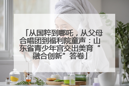从国粹到哪吒，从父母合唱团到福利院童声：山东省青少年宫交出美育“融合创新”答卷