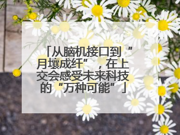 从脑机接口到“月壤成纤”，在上交会感受未来科技的“万种可能”