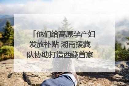 他们给高原孕产妇发放补贴 湖南援藏队协助打造西藏首家高原产儿协同中心