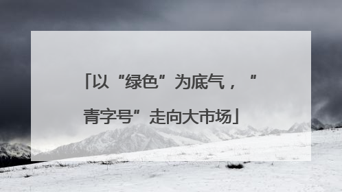 以“绿色”为底气，“青字号”走向大市场