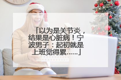 以为是关节炎，结果是心脏病！宁波男子：起初就是上班觉得累……