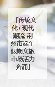 传统文化+现代潮流 荆州市端午假期文旅市场活力奔涌