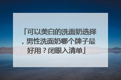 可以美白的洗面奶选择，男性洗面奶哪个牌子最好用？闭眼入清单