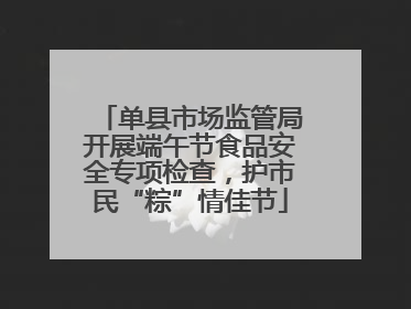 单县市场监管局开展端午节食品安全专项检查，护市民“粽”情佳节