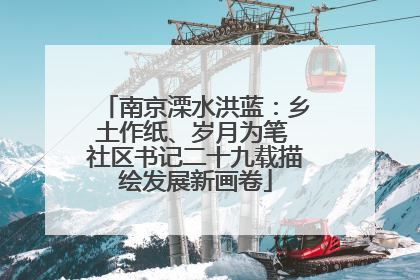 南京溧水洪蓝：乡土作纸、岁月为笔 社区书记二十九载描绘发展新画卷