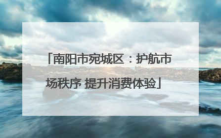 南阳市宛城区：护航市场秩序 提升消费体验