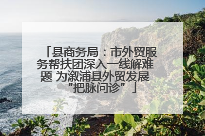 县商务局：市外贸服务帮扶团深入一线解难题 为溆浦县外贸发展“把脉问诊”