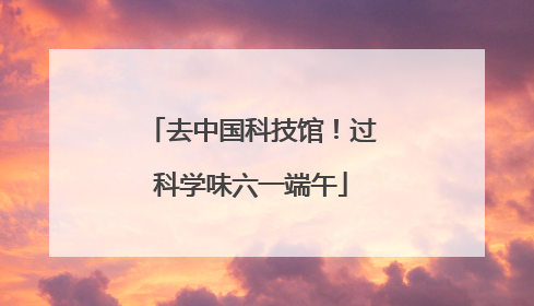 去中国科技馆！过科学味六一端午