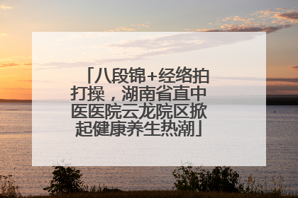 八段锦+经络拍打操，湖南省直中医医院云龙院区掀起健康养生热潮