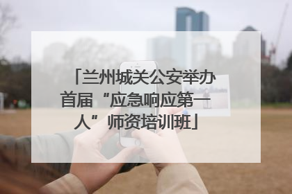 兰州城关公安举办首届“应急响应第一人”师资培训班