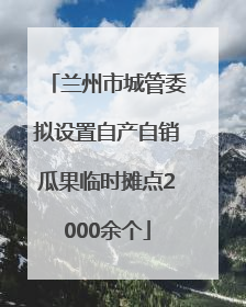 兰州市城管委拟设置自产自销瓜果临时摊点2000余个