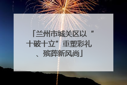 兰州市城关区以“十破十立”重塑彩礼、殡葬新风尚