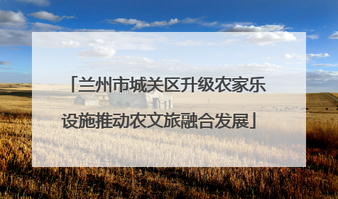 兰州市城关区升级农家乐设施推动农文旅融合发展