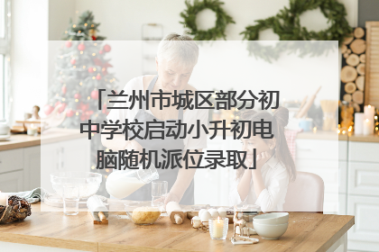 兰州市城区部分初中学校启动小升初电脑随机派位录取