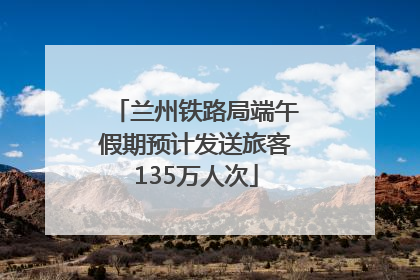 兰州铁路局端午假期预计发送旅客135万人次