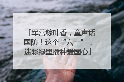 军营粽叶香，童声话国防！这个“六一”，迷彩绿里播种爱国心