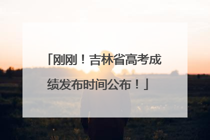 刚刚！吉林省高考成绩发布时间公布！