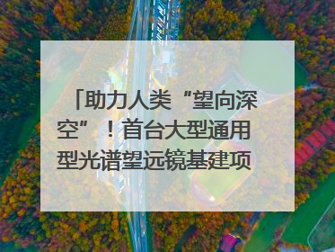 助力人类“望向深空”！首台大型通用型光谱望远镜基建项目破土动工