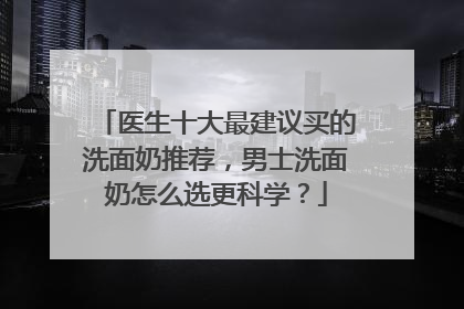 医生十大最建议买的洗面奶推荐，男士洗面奶怎么选更科学？