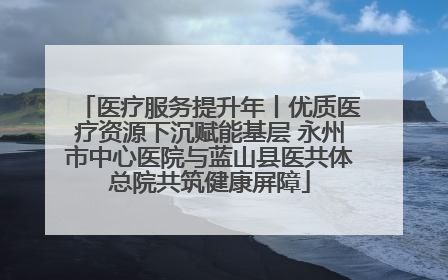 医疗服务提升年丨优质医疗资源下沉赋能基层 永州市中心医院与蓝山县医共体总院共筑健康屏障