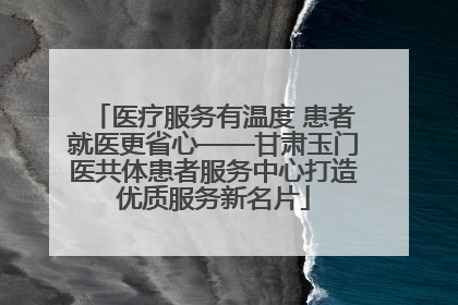 医疗服务有温度 患者就医更省心——甘肃玉门医共体患者服务中心打造优质服务新名片
