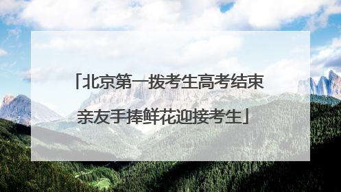 北京第一拨考生高考结束 亲友手捧鲜花迎接考生