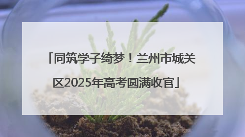 同筑学子绮梦！兰州市城关区2025年高考圆满收官